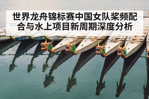 世界龙舟锦标赛中国女队桨频配合与水上项目新周期深度分析